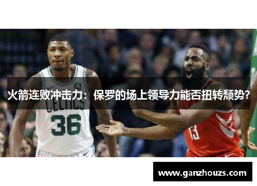 火箭连败冲击力：保罗的场上领导力能否扭转颓势？