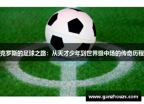 克罗斯的足球之路：从天才少年到世界级中场的传奇历程